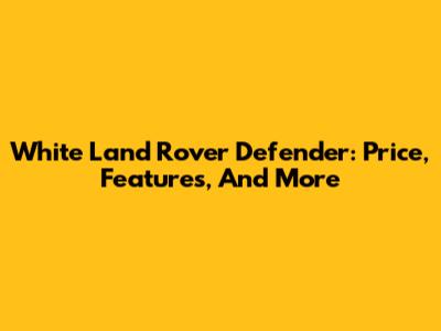 White Land Rover Defender: Price, Features, And More