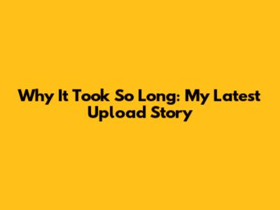 Why It Took So Long: My Latest Upload Story