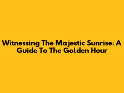 Witnessing The Majestic Sunrise: A Guide To The Golden Hour
