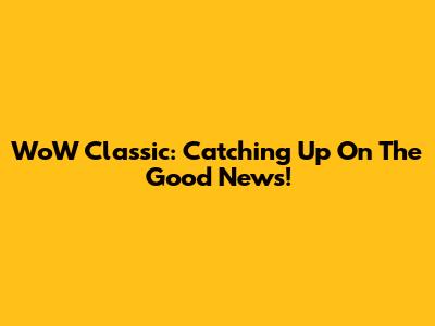 WoW Classic: Catching Up On The Good News!