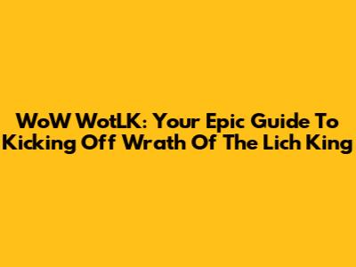 WoW WotLK: Your Epic Guide To Kicking Off Wrath Of The Lich King