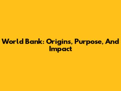 World Bank: Origins, Purpose, And Impact