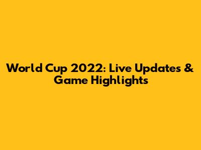 World Cup 2022: Live Updates & Game Highlights