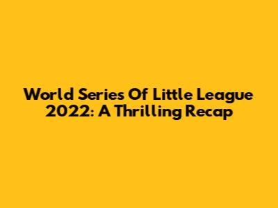 World Series Of Little League 2022: A Thrilling Recap