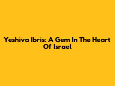 Yeshiva Ibris: A Gem In The Heart Of Israel