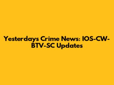 Yesterday's Crime News: IOS-CW-BTV-SC Updates
