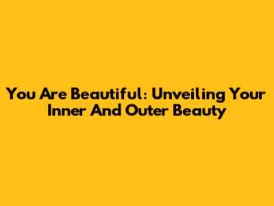 You Are Beautiful: Unveiling Your Inner And Outer Beauty