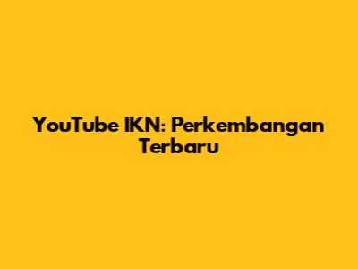 YouTube IKN: Perkembangan Terbaru