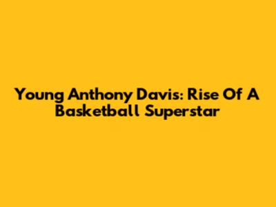 Young Anthony Davis: Rise Of A Basketball Superstar