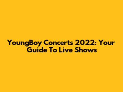 YoungBoy Concerts 2022: Your Guide To Live Shows