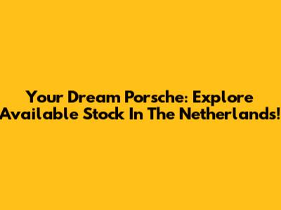 Your Dream Porsche: Explore Available Stock In The Netherlands!