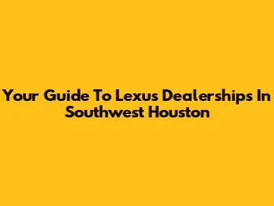 Your Guide To Lexus Dealerships In Southwest Houston