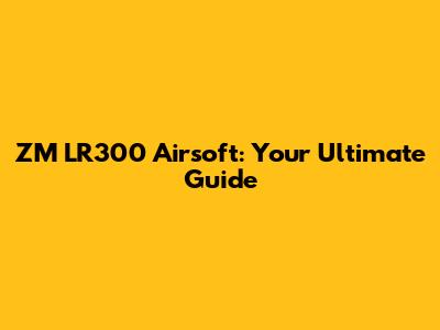 ZM LR300 Airsoft: Your Ultimate Guide