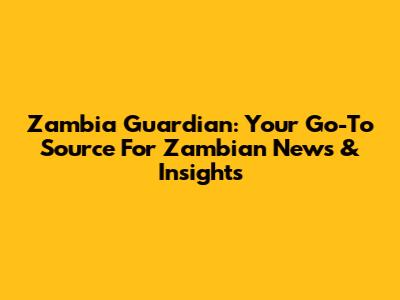 Zambia Guardian: Your Go-To Source For Zambian News & Insights
