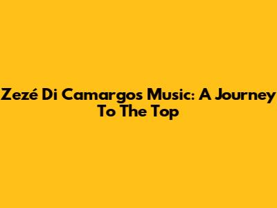 Zezé Di Camargo's Music: A Journey To The Top