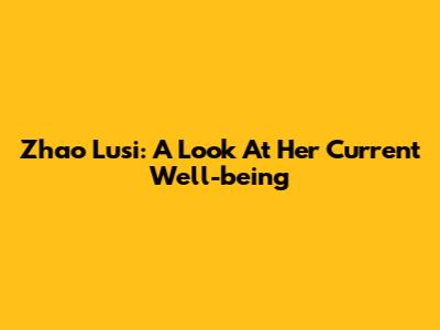 Zhao Lusi: A Look At Her Current Well-being