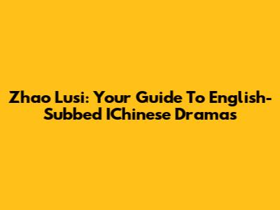 Zhao Lusi: Your Guide To English-Subbed IChinese Dramas