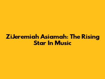 ZiJeremiah Asiamah: The Rising Star In Music