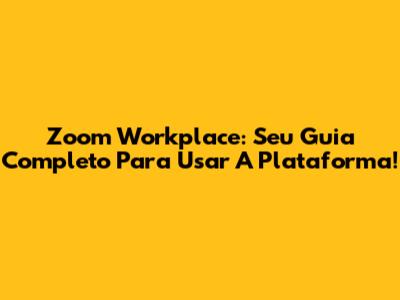 Zoom Workplace: Seu Guia Completo Para Usar A Plataforma!